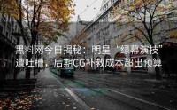 黑料网今日揭秘：明星“绿幕演技”遭吐槽，后期CG补救成本超出预算
