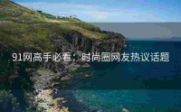 91网高手必看：时尚圈网友热议话题