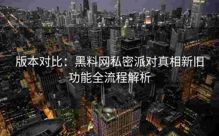 版本对比:黑料网私密派对真相新旧功能全流程解析 版本对比:黑料网私密派对真相新旧功能全流程解析