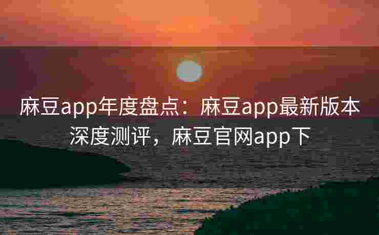 麻豆app年度盘点：麻豆app最新版本深度测评，麻豆官网app下