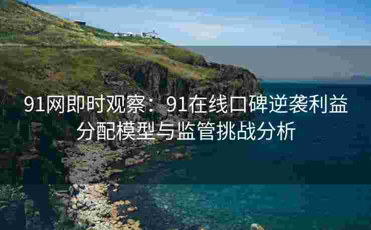 91网即时观察：91在线口碑逆袭利益分配模型与监管挑战分析
