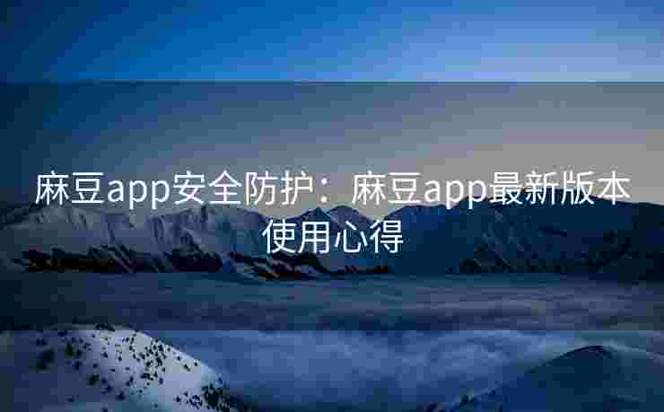 麻豆app安全防护：麻豆app最新版本使用心得