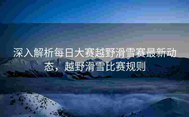 深入解析每日大赛越野滑雪赛最新动态，越野滑雪比赛规则