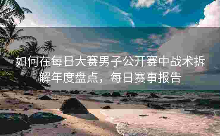 如何在每日大赛男子公开赛中战术拆解年度盘点，每日赛事报告