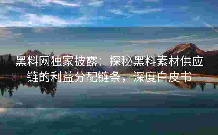 黑料网独家披露：探秘黑料素材供应链的利益分配链条，深度白皮书