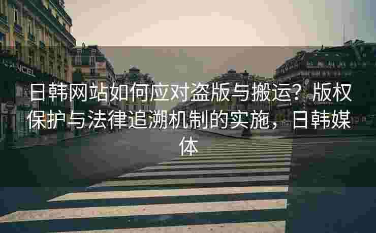 日韩网站如何应对盗版与搬运？版权保护与法律追溯机制的实施，日韩媒体