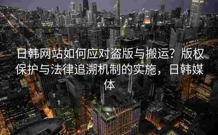日韩网站如何应对盗版与搬运？版权保护与法律追溯机制的实施，日韩媒体