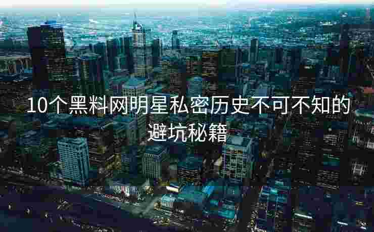 10个黑料网明星私密历史不可不知的避坑秘籍