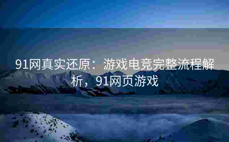 91网真实还原:游戏电竞完整流程解析,91网页游戏 91网真实还原:游戏电竞完整流程解析,91网页游戏