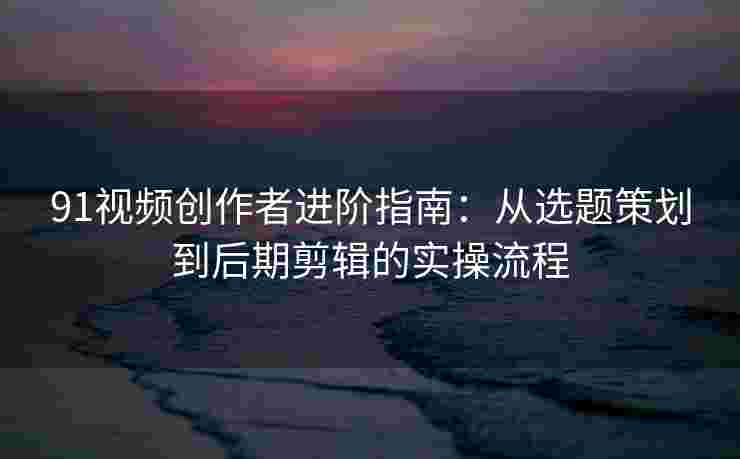 91视频创作者进阶指南:从选题策划到后期剪辑的实操流程 91视频创作者进阶指南:从选题策划到后期剪辑的实操流程
