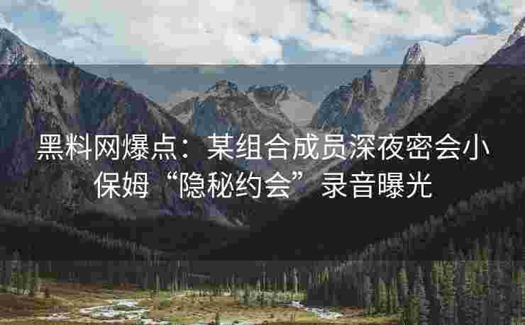 黑料网爆点：某组合成员深夜密会小保姆“隐秘约会”录音曝光