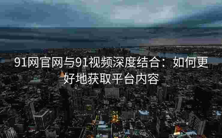 91网官网与91视频深度结合:如何更好地获取平台内容 91网官网与91视频深度结合:如何更好地获取平台内容