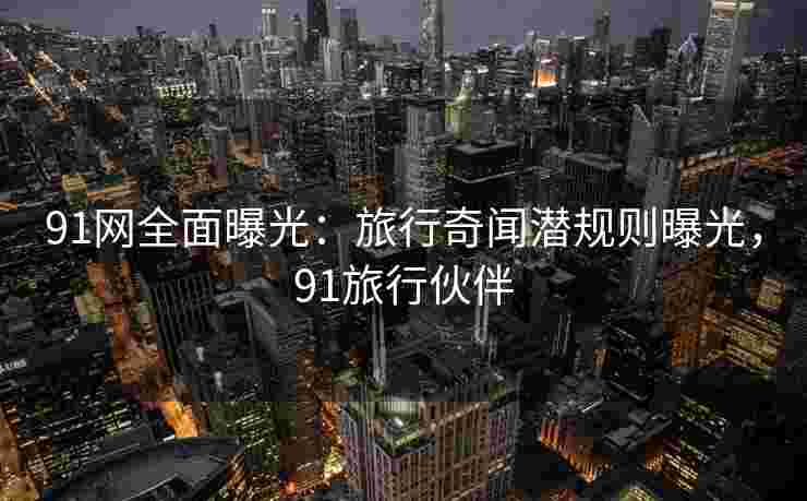91网全面曝光：旅行奇闻潜规则曝光，91旅行伙伴