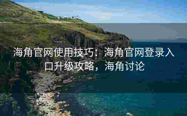 海角官网使用技巧：海角官网登录入口升级攻略，海角讨论