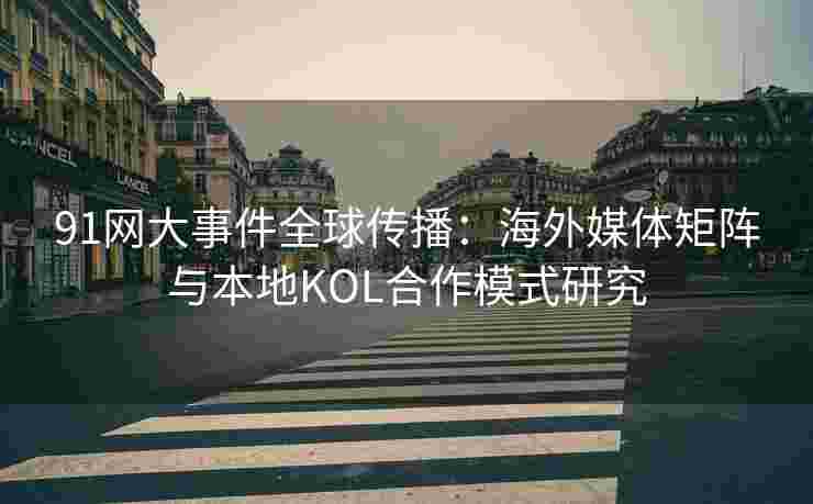 91网大事件全球传播：海外媒体矩阵与本地KOL合作模式研究
