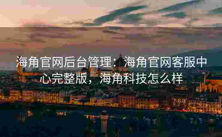 海角官网后台管理：海角官网客服中心完整版，海角科技怎么样