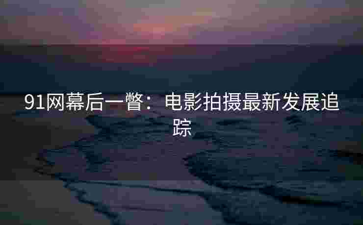91网幕后一瞥：电影拍摄最新发展追踪