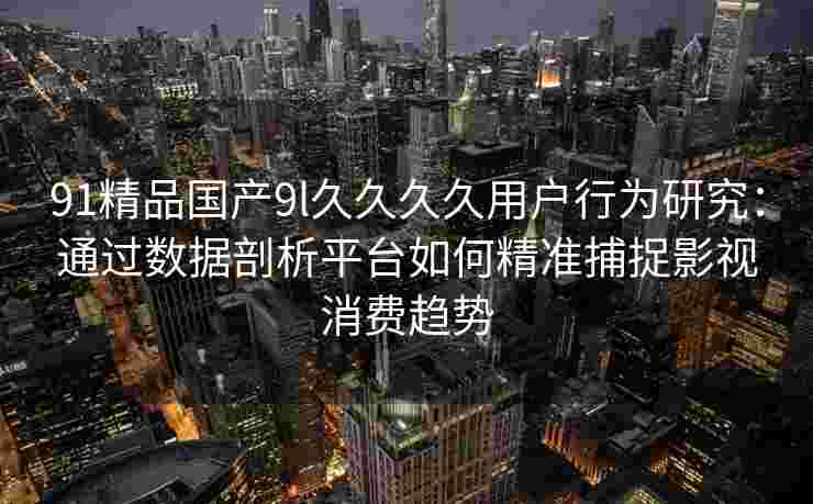 91精品国产9l久久久久用户行为研究：通过数据剖析平台如何精准捕捉影视消费趋势