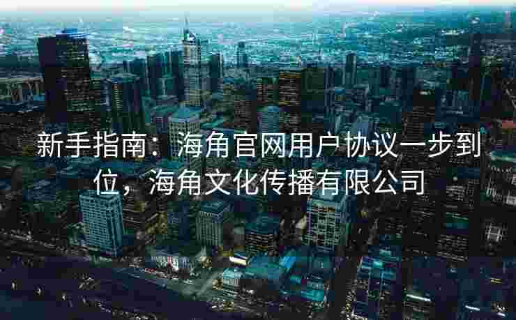 新手指南：海角官网用户协议一步到位，海角文化传播有限公司