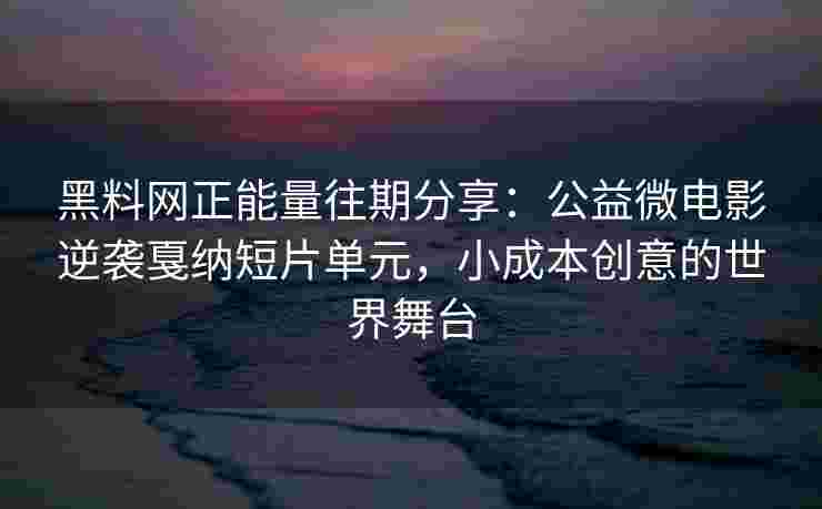 黑料网正能量往期分享：公益微电影逆袭戛纳短片单元，小成本创意的世界舞台