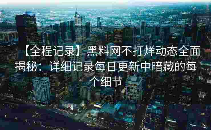 【全程记录】黑料网不打烊动态全面揭秘：详细记录每日更新中暗藏的每个细节