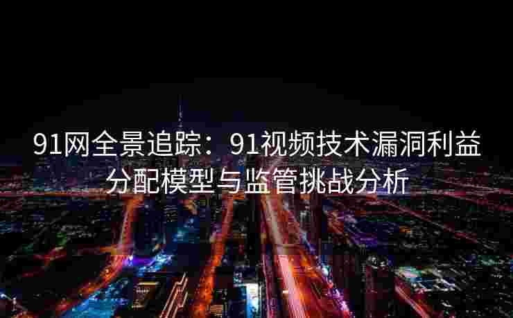 91网全景追踪：91视频技术漏洞利益分配模型与监管挑战分析