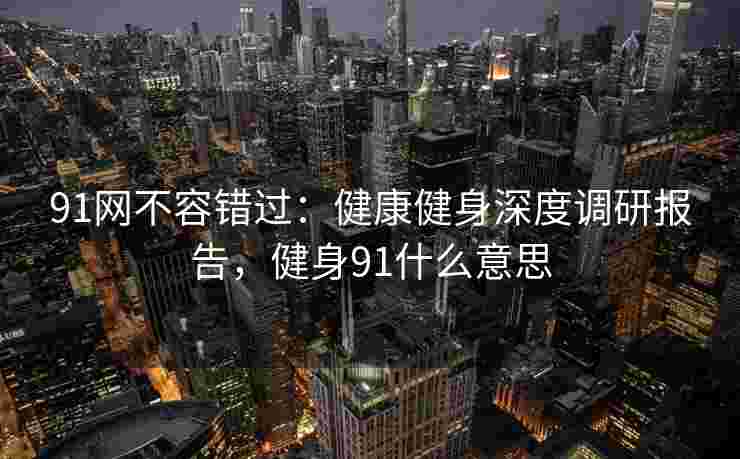 91网不容错过：健康健身深度调研报告，健身91什么意思
