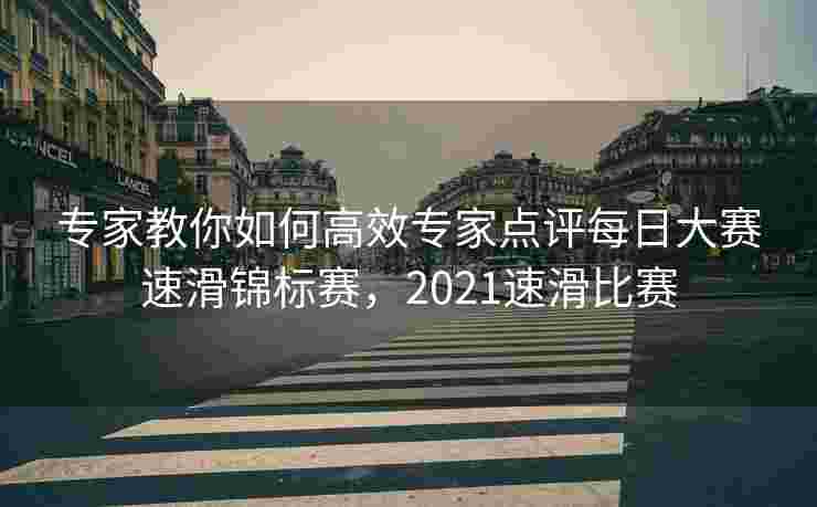 专家教你如何高效专家点评每日大赛速滑锦标赛，2021速滑比赛