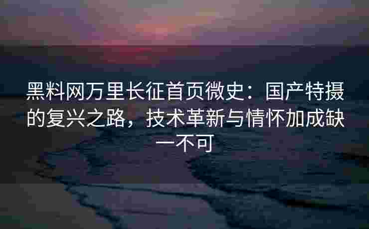 黑料网万里长征首页微史：国产特摄的复兴之路，技术革新与情怀加成缺一不可