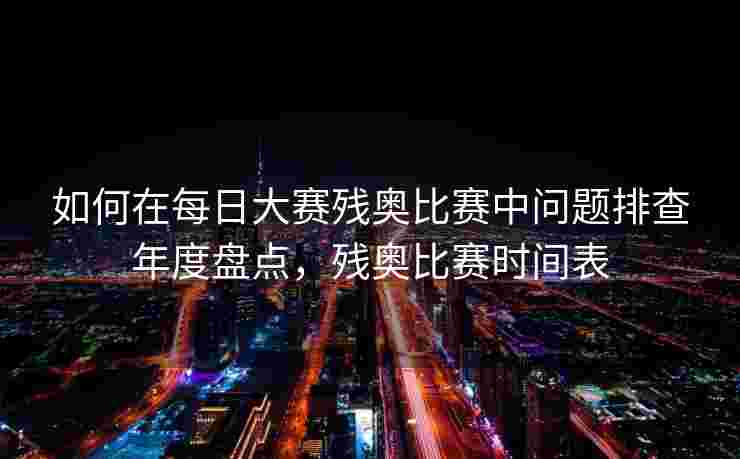 如何在每日大赛残奥比赛中问题排查年度盘点，残奥比赛时间表