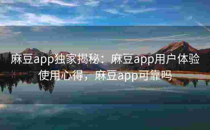 麻豆app独家揭秘：麻豆app用户体验使用心得，麻豆app可靠吗