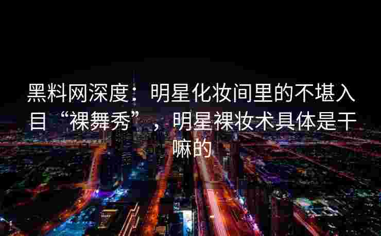 黑料网深度：明星化妆间里的不堪入目“裸舞秀”，明星裸妆术具体是干嘛的
