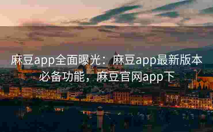 麻豆app全面曝光：麻豆app最新版本必备功能，麻豆官网app下